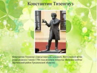 Константин Тизенгауз
Константин Тизенгауз (представитель младшей, Виттельской ветви
рода) родился 3 июня 1786 года родовом поместье Желудок (сейчас
Щучинский район Гродненской области).
 