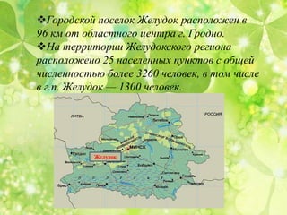 Городской поселок Желудок расположен в
96 км от областного центра г. Гродно.
На территории Желудокского региона
расположено 25 населенных пунктов с общей
численностью более 3260 человек, в том числе
в г.п. Желудок — 1300 человек.
Желудок
 