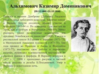 Альхимович Казимир Доминикович
(20.12.1840 –31.12.1916)
Родился в имении Демброво (Дуброво) Лидского
уезда в семье небогатого шляхтича. Закончил школу
в Вильне. Будучи солдатом, принял участие в
восстании 1863-64 гг. По приговору суда выслан на
Урал, жил в Кунгуре и Верхотурьи (1864-69). Начал
рисовать, писал религиозные композиции для
продажи. Освобожден по амнистии (1869). Учился в
рисовальной школе В.Герсана в Варшаве (1871-73),
в Мюнхенской Академии художеств (1873-75). Три
года прожил во Франции в Авоне и Фонтенбло
(1875-77), выставлял свои работы в парижских
салонах, руководил художественной мастерской по
росписи фаянса и фарфора. В Варшаву вернулся в
1877 г. С 1890 г преподавал рисунок в частной
школе рисунка и резьбы Б.Посьвиковой. Умер в
Варшаве в новогоднюю ночь.
 