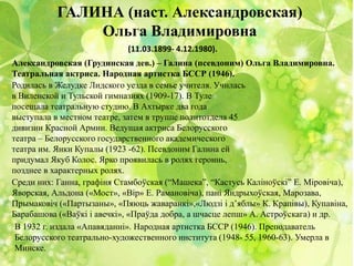 ГАЛИНА (наст. Александровская)
Ольга Владимировна
(11.03.1899- 4.12.1980).
Александровская (Грудинская дев.) – Галина (псевдоним) Ольга Владимировна.
Театральная актриса. Народная артистка БССР (1946).
Родилась в Желудке Лидского уезда в семье учителя. Училась
в Виленской и Тульской гимназиях (1909-17). В Туле
посещала театральную студию. В Ахтырке два года
выступала в местном театре, затем в труппе политотдела 45
дивизии Красной Армии. Ведущая актриса Белорусского
театра – Белорусского государственного академического
театра им. Янки Купалы (1923 -62). Псевдоним Галина ей
придумал Якуб Колос. Ярко проявилась в ролях героинь,
позднее в характерных ролях.
Среди них: Ганна, графіня Стамбоўская (“Машека”, “Кастусь Каліноўскі” Е. Міровіча),
Яворская, Альдона («Мост», «Вір» Е. Рамановіча), пані Яндрыхоўская, Марозава,
Прымаковіч («Партызаны», «Пяюць жаваранкі»,«Людзі і д’яблы» К. Крапівы), Купавіна,
Барабашова («Ваўкі і авечкі», «Праўда добра, а шчасце лепш» А. Астроўскага) и др.
В 1932 г. издала «Апавяданні». Народная артистка БССР (1946). Преподаватель
Белорусского театрально-художественного института (1948- 55, 1960-63). Умерла в
Минске.
 