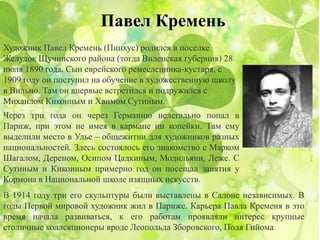Павел Кремень
Художник Павел Кремень (Пинхус) родился в поселке
Желудок Щучинского района (тогда Виленская губерния) 28
июля 1890 года. Сын еврейского ремесленника-кустаря, с
1909 году он поступил на обучение в художественную школу
в Вильно. Там он впервые встретился и подружился с
Михаилом Кикоиным и Хаимом Сутиным.
Через три года он через Германию нелегально попал в
Париж, при этом не имея в кармане ни копейки. Там ему
выделили место в Улье – общежитии для художников разных
национальностей. Здесь состоялось его знакомство с Марком
Шагалом, Дереном, Осипом Цадкиным, Модильяни, Леже. С
Сутиным и Кикоиным примерно год он посещал занятия у
Кормона в Национальной школе изящных искусств.
В 1914 году три его скульптуры были выставлены в Салоне независимых. В
годы Первой мировой художник жил в Париже. Карьера Павла Кременя в это
время начала развиваться, к его работам проявляли интерес крупные
столичные коллекционеры вроде Леопольда Зборовского, Поля Гийома.
 