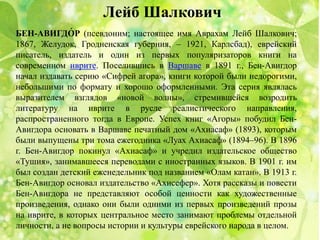 Лейб Шалкович
БЕН-АВИГДО́ Р (псевдоним; настоящее имя Аврахам Лейб Шалкович;
1867, Желудок, Гродненская губерния, – 1921, Карлсбад), еврейский
писатель, издатель и один из первых популяризаторов книги на
современном иврите. Поселившись в Варшаве в 1891 г., Бен-Авигдор
начал издавать серию «Сифрей агора», книги которой были недорогими,
небольшими по формату и хорошо оформленными. Эта серия являлась
выразителем взглядов «новой волны», стремившейся возродить
литературу на иврите в русле реалистического направления,
распространенного тогда в Европе. Успех книг «Агоры» побудил Бен-
Авигдора основать в Варшаве печатный дом «Ахиасаф» (1893), которым
были выпущены три тома ежегодника «Луах Ахиасаф» (1894–96). В 1896
г. Бен-Авигдор покинул «Ахиасаф» и учредил издательское общество
«Тушия», занимавшееся переводами с иностранных языков. В 1901 г. им
был создан детский еженедельник под названием «Олам катан». В 1913 г.
Бен-Авигдор основал издательство «Ахисефер». Хотя рассказы и повести
Бен-Авигдора не представляют особой ценности как художественные
произведения, однако они были одними из первых произведений прозы
на иврите, в которых центральное место занимают проблемы отдельной
личности, а не вопросы истории и культуры еврейского народа в целом.
 