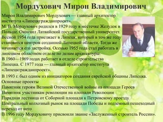 Мордухович Мирон Владимирович
Мирон Владимирович Мордухович — главный архитектор
института «Липецкгражданпроект».
М. В. Мордухович родился в 1929 году в местечке Желудок в
Польше. Окончил Латвийский государственный университет.
Весной 1954 года приезжает в Липецк, который в том же году
становится центром созданной Липецкой области. Тогда же
начинается его застройка. Осенью 1955 года стал работать в
липецком областном отделе по делам архитектуры.
В 1960—1969 годах работает в отделе строительства
Липецка. С 1977 года — главный архитектор института
«Липецкгражданпроект».
В 1993 г. был одним из инициаторов создания еврейской общины Липецка.
Основные проекты
Памятник героям Великой Отечественной войны на площади Героев
Памятник участникам революции на площади Революции
Парадная лестница от Соборной площади к Петровскому проезду
Центральный колхозный рынок на площади Победы и подземный пешеходный
переход от него
В 1996 году Мордуховичу присвоили звание «Заслуженный строитель России».
 