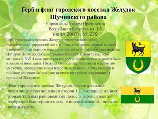Герб и флаг городского поселка Желудок
Щучинского района
Учреждены Указом Президента
Республики Беларусь от 14
июня 2007г. № 279
Герб городского поселка Желудок представляет собой
пересеченный варяжский щит, в верхнем золотом поле которого
изображен бык черного цвета, в нижнем зеленом – золотая подкова.
История Желудка связана с родом баронов Тизенгаузов, герб
которых в XVIII веке представлял собой изображение черного быка
в золотом поле щита. Подкова символизирует успехи в развитии
местечка, проведение в нем известных ярмарок. Семь гвоздей в
подкове означает количество шляхетских родов, владевшим в
прошлом Желудком.
Флаг городского поселка Желудок – прямоугольное
полотнище с соотношением сторон 1:2, состоящее из двух
горизонтальных равновеликих полос: в верхней желтой
изображен бык черного цвета, в нижней зеленой - подкова
желтого цвета.
 