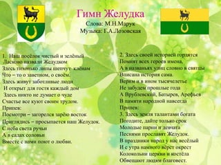 Гимн Желудка
Слова: М.Н.Марук
Музыка: Г.А.Лозовская
1. Наш посёлок чистый и зелёный
Ласково назвали Желудком
Здесь тихонько липы шепчут клёнам
Что – то о заветном, о своём.
Здесь живут заботливые люди
И открыт для гостя каждый дом
Здесь никто не думает о чуде
Счастье все куют своим трудом.
Припев:
Посмотри – загорелся зарёю восток.
Приглядись – просыпается наш Желудок.
С неба света ручьи
А в садах соловьи
Вместе с нами поют о любви.
2. Здесь своей историей гордятся
Помнят всех героев имена,
А в названьях улиц словно в святцы
Вписана история сама.
Верим и в ином тысячелетье
Не забудем прошлые года
А Врублевский, Батырев, Арефьев
В памяти народной навсегда
Припев:
3. Здесь земля талантами богата
Погодите, дайте только срок
Молодые парни и девчата
Песнями прославят Желудок.
В праздники народ у нас весёлый
И с утра намного вёрст окрест
Колокольни церкви и костёла
Обвещают людям благовест.
 