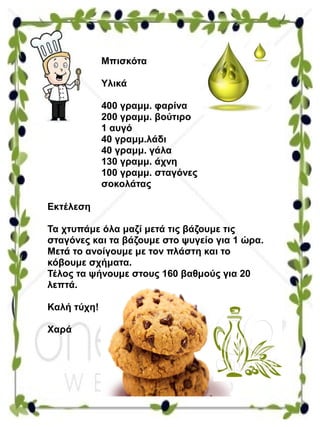 Μπισκότα
Υλικά
400 γραμμ. φαρίνα
200 γραμμ. βούτιρο
1 αυγό
40 γραμμ.λάδι
40 γραμμ. γάλα
130 γραμμ. άχνη
100 γραμμ. σταγόνες
σοκολάτας
Εκτέλεση
Τα χτυπάμε όλα μαζί μετά τις βάζουμε τις
σταγόνες και τα βάζουμε στο ψυγείο για 1 ώρα.
Μετά το ανοίγουμε με τον πλάστη και το
κόβουμε σχήματα.
Τέλος τα ψήνουμε στους 160 βαθμούς για 20
λεπτά.
Καλή τύχη!
Χαρά
 