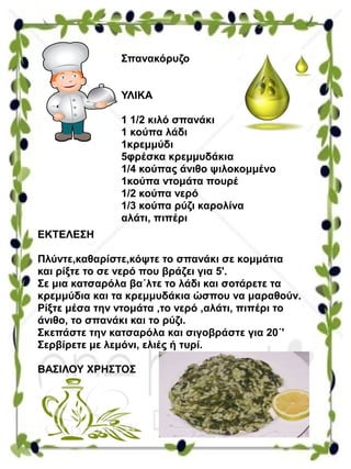 Σπανακόρυζο
ΥΛΙΚΑ
1 1/2 κιλό σπανάκι
1 κούπα λάδι
1κρεμμύδι
5φρέσκα κρεμμυδάκια
1/4 κούπας άνιθο ψιλοκομμένο
1κούπα ντομάτα πουρέ
1/2 κούπα νερό
1/3 κούπα ρύζι καρολίνα
αλάτι, πιπέρι
ΕΚΤΕΛΕΣΗ
Πλύντε,καθαρίστε,κόψτε το σπανάκι σε κομμάτια
και ρίξτε το σε νερό που βράζει για 5'.
Σε μια κατσαρόλα βα΄λτε το λάδι και σοτάρετε τα
κρεμμύδια και τα κρεμμυδάκια ώσπου να μαραθούν.
Ρίξτε μέσα την ντομάτα ,το νερό ,αλάτι, πιπέρι το
άνιθο, το σπανάκι και το ρύζι.
Σκεπάστε την κατσαρόλα και σιγοβράστε για 20΄'
Σερβίρετε με λεμόνι, ελιές ή τυρί.
ΒΑΣΙΛΟΥ ΧΡΗΣΤΟΣ
 