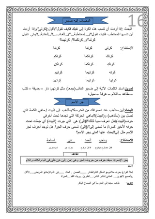16‫ضمير‬ ‫إليه‬ ‫المضاف‬
‫تقول؟/أقول:(كرتي)/و‬ ‫فكيف‬ ‫نفيك‬ ‫إلى‬ ‫الكرة‬ ‫هذه‬ ‫تنسب‬ ‫أن‬ ‫أردت‬ ‫:إذا‬ ‫البحث‬‫أردت‬ ‫إذا‬
‫فكيف‬ ‫للمخاطب‬ ‫تنسبها‬ ‫أن‬‫تقول؟/....لمخاطبة...؟/...للغائب...؟/..للغائبة..؟‬‫تقول‬ ‫/متى‬
‫كرتهما؟‬ /‫كرتنا؟/...كرتكما؟‬
‫كرتنا‬ ‫كرتنا‬ ‫كرتي‬ :‫اإلستنتاج‬
‫كرتكم‬ ‫كرتكما‬ ‫كرتك‬
‫كرتكن‬ ‫كرتكما‬ ِ‫كرتك‬
‫كرتهم‬ ‫كرتهما‬ ‫كرته‬
‫كرتهن‬ ‫كرتهما‬ ‫كرتها‬
‫كتب‬ – ‫حديقة‬ – ‫دار‬ :‫كرتهم‬ ‫مثل‬ )‫الغائب(جمعا‬ ‫ضمير‬ ‫إلى‬ ‫اآلتية‬ ‫الكلمات‬ ‫تمرين:اسند‬
–‫مقاعد‬–‫أقالم‬–‫غرفة‬–‫سيارة‬
‫االسم‬ ‫جر‬
‫التي‬ ‫الكلمة‬ ‫ماهي‬ / ‫البيت‬ ‫إلى‬ ‫المدرسة؟/سأذهب‬ ‫من‬ ‫انصرافك‬ ‫عند‬ ‫ستذهب‬ ‫البحث:أين‬
‫آخرفي‬ ‫تحت‬ ‫تجدها‬ ‫التي‬ ‫الحركة‬ ‫و(البيت)؟/ماهي‬ )‫(سأذهب‬ ‫بين‬ ‫تصل‬
‫جعلت‬ ‫أي‬ )‫(البيت‬ ‫جرت‬ ‫التي‬ ‫هي‬ )‫لذلك؟/(إلى‬ ‫سببا‬ ‫تعرف‬ ‫حرف(البيت)/هل‬‫تحت‬
/‫إلى؟‬ ‫تسمى‬ ‫ما‬ /‫كسرة‬ ‫األخير‬ ‫حرفه‬‫تج‬ ‫أحرف‬ ‫توجد‬ ‫هل‬ /‫الجر‬ ‫حرف‬ ‫تسمى‬ )‫(إلى‬‫ر‬
‫اإلسم؟‬ ‫يجر‬ ‫؟متى‬ ‫عنها‬ ‫ِبحث‬‫ا‬‫إلى؟‬ ‫مثل‬ ‫اإلسم‬
‫الساحة‬ ‫في‬ ‫أحمد‬ ‫يــلعب‬ :‫اإلستنتاج‬
‫مرفوع‬ ‫مضارع‬ ‫فعل‬‫مجرور‬ ‫ِسم‬‫ا‬ ‫جر‬ ‫حرف‬ ‫مرفوع‬ ‫فاعل‬
‫القاعدة‬
‫والالم‬ ‫,إلى,عن,على,في,الباء,الكاف‬ ‫:من‬ ‫وهي‬ ‫الجر‬ ‫حروف‬ ‫من‬ ‫حرف‬ ‫سبقه‬ ‫إذا‬ ‫اإلسم‬ ‫يجر‬
‫تمرين‬
‫ٍمتنع‬‫ا‬.‫الدواة‬ ‫.......في‬ ‫المداد‬ . ‫........الغصن‬ ‫التام:الطائر‬ ‫السكل‬ ‫مالئم,مع‬ ‫بحرف‬ ‫الفراغ‬ ‫ِمال‬‫ا‬.....‫المريض‬‫.األكل‬
‫...المبراة‬ ‫القلم‬ ‫,بريت‬ ‫....الطريق‬ ‫الناس‬ ‫المشي.انتشر‬ .....‫اليقوى‬ ‫,وأصبح‬
‫الباكر‬ ‫الصباح‬ ‫في‬ ‫المدرسة‬ ‫إلى‬ ‫سعيد‬ ‫يذهب‬ :‫اعرب‬
 