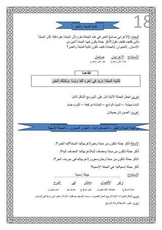 18‫والخبر‬ ‫المبتدأ‬ ‫تثنية‬
‫المبتدأ‬ ‫كان‬ ‫مفرد؛فإذا‬ ‫المبتدأ‬ ‫مفرد,ألن‬ ‫الجملة‬ ‫هذه‬ ‫في‬ ‫الخبر‬ )‫صائم‬ ‫(األعرابي‬ :‫البحث‬
‫فكيف‬ ‫مثنى‬‫من‬ ‫اثنين‬ ‫المبتدأ‬ ‫فيها‬ ‫يكون‬ ‫جملة‬ ‫ذكر‬ُ‫ا‬‫نقول؟‬ ‫فكيف‬
‫والخبر؟‬ ‫المبتدأ‬ ‫تثنية‬ ‫تكون‬ ‫كيف‬ /‫اإلنسان.../الحيوان../الجماد‬
‫صائمان‬ ‫األعرابيان‬ :‫اإلستنتاج‬
‫مبتدأ‬‫مرفوع‬ ‫مثنى‬ ‫خبر‬ ‫مرفوع‬ ‫مثنى‬
‫القاعدة‬
‫الخبر‬ ‫،وكذلك‬ ‫ونونا‬ ‫ألفا‬ ‫أخره‬ ‫في‬ ‫نزيد‬ ‫المبتدأ‬ ‫لتثنية‬
:‫التام‬ ‫الشكل‬ ‫مع‬ ‫اثنين‬ ‫على‬ ‫تدل‬ ‫األتية‬ ‫الجملة‬ ‫ِجعل‬‫ا‬:‫تمرين‬
‫مهذبة‬‫البنت‬–‫الواسع‬ ‫البيت‬–‫مرتفعة‬ ‫المئذنة‬–‫جديد‬ ‫الثوب‬
‫جميلتان‬ ‫الصورتان‬ :‫اعرب‬
‫والخبر‬ ‫المبتدأ‬ ‫مراجعة‬–‫إليه‬ ‫المضاف‬–‫المجرور‬ ‫الجارو‬–‫اإلسمية‬ ‫الجملة‬
/‫الخبر؟‬ ‫المبتدأ؟/ما‬ ‫وخبر/أغربها/ما‬ ‫مبتدأ‬ ‫من‬ ‫تتكون‬ ‫جملة‬ ‫ذكر‬ُ‫ا‬:‫األسئلة‬
/‫إليه؟‬ ‫المضاف‬ ‫إليه/أعربها/ما‬ ‫ومضاف‬ ‫مبتدأ‬ ‫من‬ ‫تتكون‬ ‫جملة‬ ‫ذكر‬ٌ‫ا‬
/‫الجر؟‬ ‫حروف‬ ‫وجارومجرور/أعربها/ماهي‬ ‫مبتدأ‬ ‫من‬ ‫تتكون‬ ‫جملة‬ ‫اثذكر‬
‫اإلسمية؟‬ ‫الجملة‬ ‫هي‬ ‫إسمية/ما‬ ‫جملة‬ ‫ذكر‬ُ‫ا‬
‫إسمية‬ ‫جملة‬ :‫اإلستنتاج‬
‫المرج‬ ‫في‬ ‫منتشر‬ ‫األقحوان‬ ‫زهر‬
‫مرفوع‬ ‫مبتدأ‬‫مجرور‬ ‫إليه‬ ‫مضاف‬‫مرفوع‬ ‫خبر‬‫جر‬ ‫حرف‬‫مجرور‬ ‫ِسم‬‫ا‬
‫البستان‬ ‫في‬ ‫نزهة‬ ‫إلى‬ ‫ذهبوا‬ ‫–األوالد‬ ‫صافية‬ ‫الصيف‬ ‫سماء‬– ‫الفصول‬ ‫أجمل‬ ‫اآلتية:الربيع‬ ‫العبارات‬ ‫شكل‬ُ‫ا‬:‫تمرين‬
.‫بالربيع‬ ‫فرحة‬ ‫الحديقة‬ ‫طيور‬ :‫اعرب‬
 