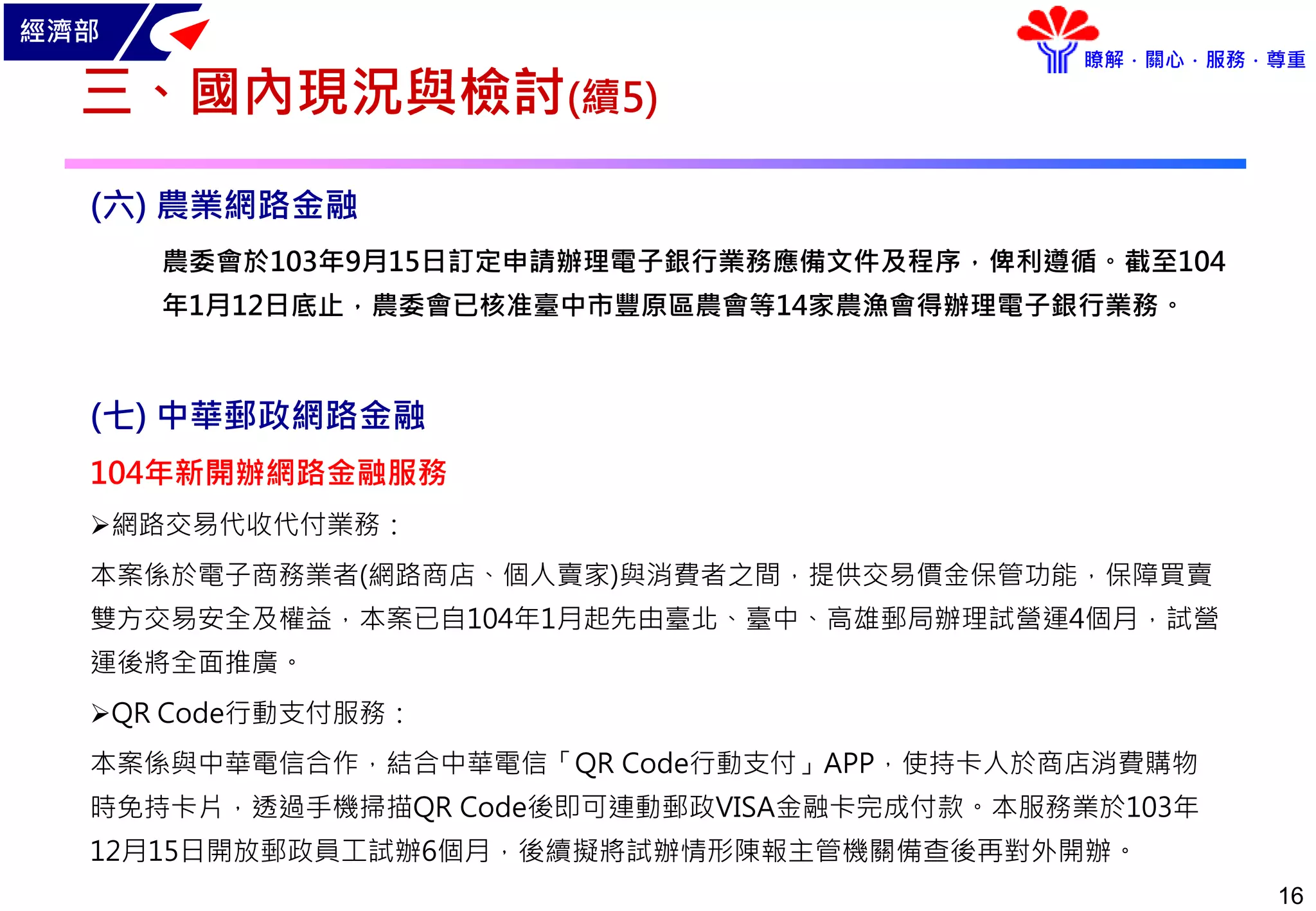 經濟部
瞭解．關心．服務．尊重
16
三、國內現況與檢討(續5)
(六) 農業網路金融
農委會於103年9月15日訂定申請辦理電子銀行業務應備文件及程序，俾利遵循。截至104
年1月12日底止，農委會已核准臺中市豐原區農會等14家農漁會得辦理電子銀行業務。
(七) 中華郵政網路金融
104年新開辦網路金融服務
網路交易代收代付業務：
本案係於電子商務業者(網路商店、個人賣家)與消費者之間，提供交易價金保管功能，保障買賣
雙方交易安全及權益，本案已自104年1月起先由臺北、臺中、高雄郵局辦理試營運4個月，試營
運後將全面推廣。
QR Code行動支付服務：
本案係與中華電信合作，結合中華電信「QR Code行動支付」APP，使持卡人於商店消費購物
時免持卡片，透過手機掃描QR Code後即可連動郵政VISA金融卡完成付款。本服務業於103年
12月15日開放郵政員工試辦6個月，後續擬將試辦情形陳報主管機關備查後再對外開辦。
 