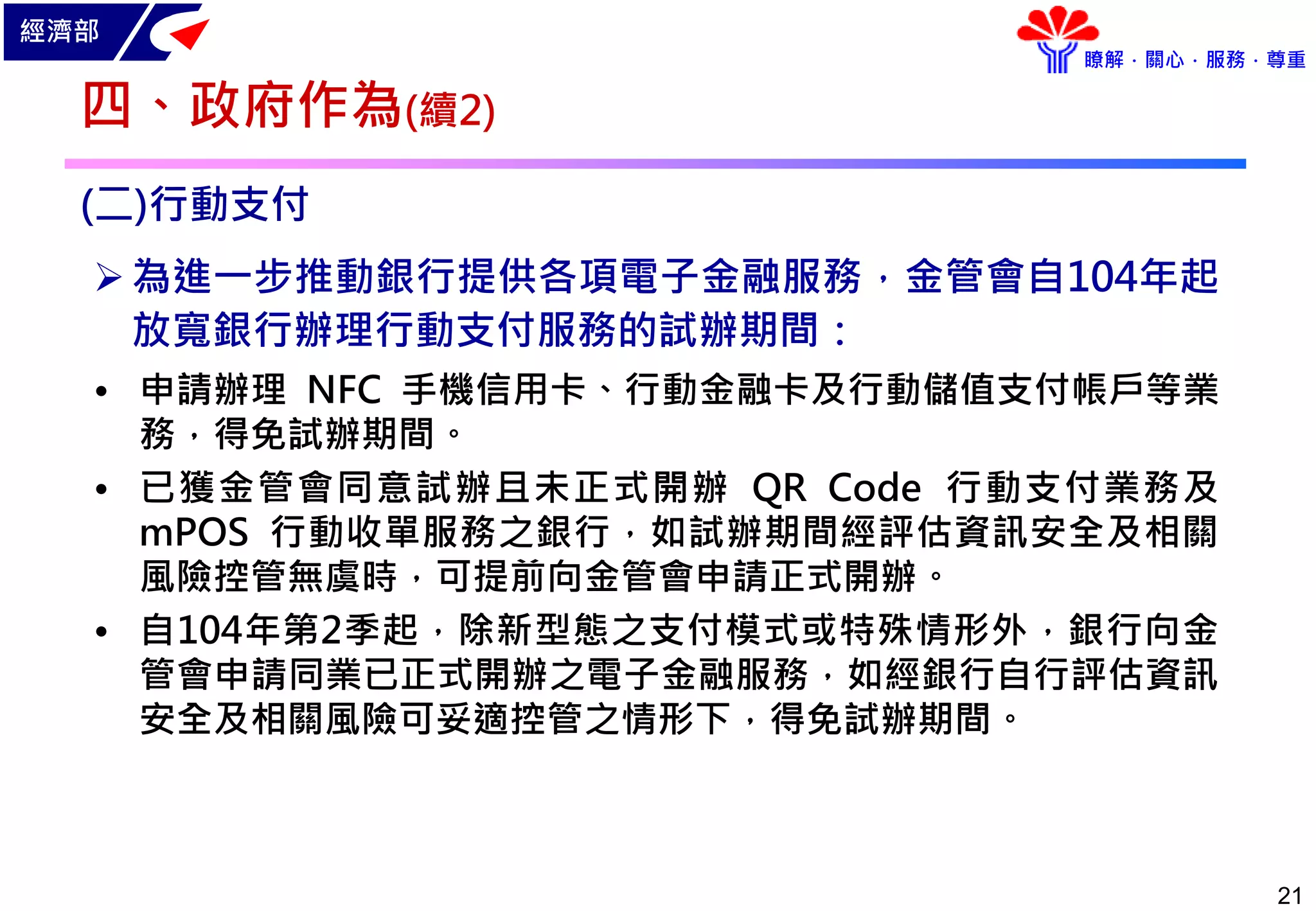 經濟部
瞭解．關心．服務．尊重
21
(二)行動支付
為進一步推動銀行提供各項電子金融服務，金管會自104年起
放寬銀行辦理行動支付服務的試辦期間：
• 申請辦理 NFC 手機信用卡、行動金融卡及行動儲值支付帳戶等業
務，得免試辦期間。
• 已獲金管會同意試辦且未正式開辦 QR Code 行動支付業務及
mPOS 行動收單服務之銀行，如試辦期間經評估資訊安全及相關
風險控管無虞時，可提前向金管會申請正式開辦。
• 自104年第2季起，除新型態之支付模式或特殊情形外，銀行向金
管會申請同業已正式開辦之電子金融服務，如經銀行自行評估資訊
安全及相關風險可妥適控管之情形下，得免試辦期間。
四、政府作為(續2)
 