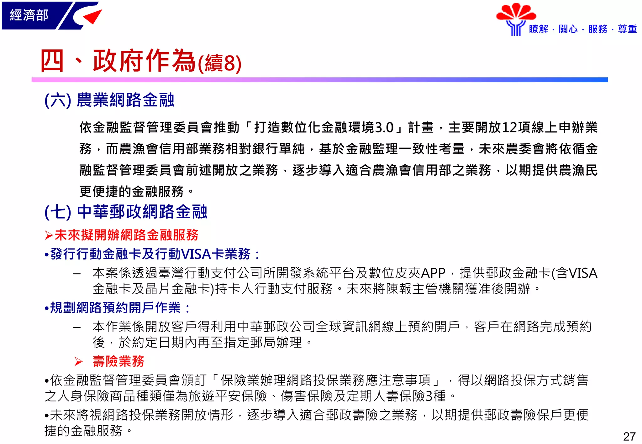 經濟部
瞭解．關心．服務．尊重
27
(六) 農業網路金融
依金融監督管理委員會推動「打造數位化金融環境3.0」計畫，主要開放12項線上申辦業
務，而農漁會信用部業務相對銀行單純，基於金融監理一致性考量，未來農委會將依循金
融監督管理委員會前述開放之業務，逐步導入適合農漁會信用部之業務，以期提供農漁民
更便捷的金融服務。
(七) 中華郵政網路金融
未來擬開辦網路金融服務
•發行行動金融卡及行動VISA卡業務：
– 本案係透過臺灣行動支付公司所開發系統平台及數位皮夾APP，提供郵政金融卡(含VISA
金融卡及晶片金融卡)持卡人行動支付服務。未來將陳報主管機關獲准後開辦。
•規劃網路預約開戶作業：
– 本作業係開放客戶得利用中華郵政公司全球資訊網線上預約開戶，客戶在網路完成預約
後，於約定日期內再至指定郵局辦理。
 壽險業務
•依金融監督管理委員會頒訂「保險業辦理網路投保業務應注意事項」，得以網路投保方式銷售
之人身保險商品種類僅為旅遊平安保險、傷害保險及定期人壽保險3種。
•未來將視網路投保業務開放情形，逐步導入適合郵政壽險之業務，以期提供郵政壽險保戶更便
捷的金融服務。
四、政府作為(續8)
 