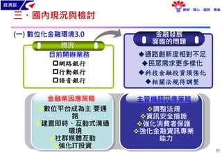 經濟部
瞭解．關心．服務．尊重
11
三、國內現況與檢討
(一) 數位化金融環境3.0 金融發展
面臨的問題
通路創新度相對不足
民眾需求更多樣化
科技金融投資須強化
相關法規待調整
現況
目前開辦業務
網路銀行
行動銀行
語音銀行
數位平台成為主 要通
路
建置即時、互動式溝通
環境
社群媒體互動
強化IT投資
金融業因應策略 主管機關因應策略
調整法規
資訊安全措施
強化消費者保護
強化金融資訊專業
能力
 