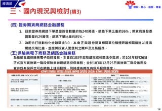 經濟部
瞭解．關心．服務．尊重
14
三、國內現況與檢討(續3)
為推動我國保險業電子商務發展，本會自103年起陸續完成相關法令鬆綁；於103年8月26日
正式宣布實施第一階段保險業辦理網路投保業務；並於103年12月25日實施第二階段進而放
寬非既有保戶也可在網路上註冊投保，同時提高將既有保戶投保額度。
(四) 證券期貨商網路金融服務
1. 目前證券商網路下單憑證簽發數量約為240萬張，網路下單比重約36%；期貨商簽發憑
證數量約29萬張，網路下單比重約85%。
2. 為配合打造數位化金融環境3.0，本會正與證券期貨相關單位積極研議相關措施以提高
網路交易比重，並提供投資人更便利之開戶及交易服務。
(五)保險業電子商務及網路金融業務
 