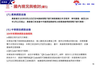 經濟部
瞭解．關心．服務．尊重
16
三、國內現況與檢討(續5)
(六) 農業網路金融
農委會於103年9月15日訂定申請辦理電子銀行業務應備文件及程序，俾利遵循。截至104
年1月12日底止，農委會已核准臺中市豐原區農會等14家農漁會得辦理電子銀行業務。
(七) 中華郵政網路金融
104年新開辦網路金融服務
網路交易代收代付業務：
本案係於電子商務業者(網路商店、個人賣家)與消費者之間，提供交易價金保管功能，保障買賣
雙方交易安全及權益，本案已自104年1月起先由臺北、臺中、高雄郵局辦理試營運4個月，試營
運後將全面推廣。
QR Code行動支付服務：
本案係與中華電信合作，結合中華電信「QR Code行動支付」APP，使持卡人於商店消費購物
時免持卡片，透過手機掃描QR Code後即可連動郵政VISA金融卡完成付款。本服務業於103年
12月15日開放郵政員工試辦6個月，後續擬將試辦情形陳報主管機關備查後再對外開辦。
 