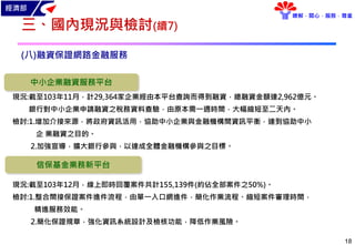 經濟部
瞭解．關心．服務．尊重
18
三、國內現況與檢討(續7)
(八)融資保證網路金融服務
現況:截至103年11月，計29,364家企業經由本平台查詢而得到融資，總融資金額達2,962億元。
銀行對中小企業申請融資之稅務資料查驗，由原本需一週時間，大幅縮短至二天內。
檢討:1.增加介接來源，將政府資訊活用，協助中小企業與金融機構間資訊平衡，達到協助中小
企 業融資之目的。
2.加強宣導，擴大銀行參與，以達成全體金融機構參與之目標。
中小企業融資服務平台
信保基金業務新平台
現況:截至103年12月，線上即時回覆案件共計155,139件(約佔全部案件之50%)。
檢討:1.整合間接保證案件進件流程，由單一入口網進件，簡化作業流程、縮短案件審理時間，
精進服務效能。
2.簡化保證規章，強化資訊系統設計及檢核功能，降低作業風險。
 