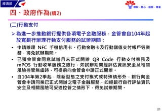 經濟部
瞭解．關心．服務．尊重
21
(二)行動支付
為進一步推動銀行提供各項電子金融服務，金管會自104年起
放寬銀行辦理行動支付服務的試辦期間：
• 申請辦理 NFC 手機信用卡、行動金融卡及行動儲值支付帳戶等業
務，得免試辦期間。
• 已獲金管會同意試辦且未正式開辦 QR Code 行動支付業務及
mPOS 行動收單服務之銀行，如試辦期間經評估資訊安全及相關
風險控管無虞時，可提前向金管會申請正式開辦。
• 自104年第2季起，除新型態之支付模式或特殊情形外，銀行向金
管會申請同業已正式開辦之電子金融服務，如經銀行自行評估資訊
安全及相關風險可妥適控管之情形下，得免試辦期間。
四、政府作為(續2)
 