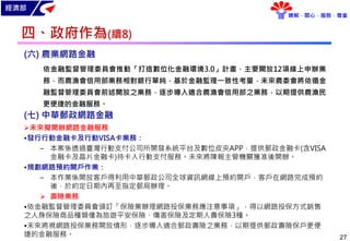 經濟部
瞭解．關心．服務．尊重
27
(六) 農業網路金融
依金融監督管理委員會推動「打造數位化金融環境3.0」計畫，主要開放12項線上申辦業
務，而農漁會信用部業務相對銀行單純，基於金融監理一致性考量，未來農委會將依循金
融監督管理委員會前述開放之業務，逐步導入適合農漁會信用部之業務，以期提供農漁民
更便捷的金融服務。
(七) 中華郵政網路金融
未來擬開辦網路金融服務
•發行行動金融卡及行動VISA卡業務：
– 本案係透過臺灣行動支付公司所開發系統平台及數位皮夾APP，提供郵政金融卡(含VISA
金融卡及晶片金融卡)持卡人行動支付服務。未來將陳報主管機關獲准後開辦。
•規劃網路預約開戶作業：
– 本作業係開放客戶得利用中華郵政公司全球資訊網線上預約開戶，客戶在網路完成預約
後，於約定日期內再至指定郵局辦理。
 壽險業務
•依金融監督管理委員會頒訂「保險業辦理網路投保業務應注意事項」，得以網路投保方式銷售
之人身保險商品種類僅為旅遊平安保險、傷害保險及定期人壽保險3種。
•未來將視網路投保業務開放情形，逐步導入適合郵政壽險之業務，以期提供郵政壽險保戶更便
捷的金融服務。
四、政府作為(續8)
 