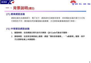 經濟部
瞭解．關心．服務．尊重
一、背景說明(續3)
4
(六) 農業網路金融
網路金融包含網路銀行、電子支付、網路證券及網路保險等，其與傳統金融的運行方式和
行業理念不同。農漁會信用部屬基層金融機構，涉及業務範圍僅網路銀行業務。
(七) 中華郵政網路金融
1. 儲匯業務：包括網路交易代收代付業務、QR Code行動支付服務。
2. 壽險業務：包括保全業務線上服務、網路「預約投保服務」、「e動郵局」服務、保戶
子女獎學金線上申請服務。
 