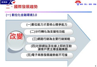 經濟部
瞭解．關心．服務．尊重
6
二、國際發展趨勢
(一) 數位化金融環境3.0
改變
(二)分行轉化為支援性功能
(三)網路行銷為主要行銷策略
(一)數位能力才是核心競爭能力
(四)社群網站及在線上即時互動
讓客戶更主導金融業務
(五)電子商務發展趨勢銳不可擋
 