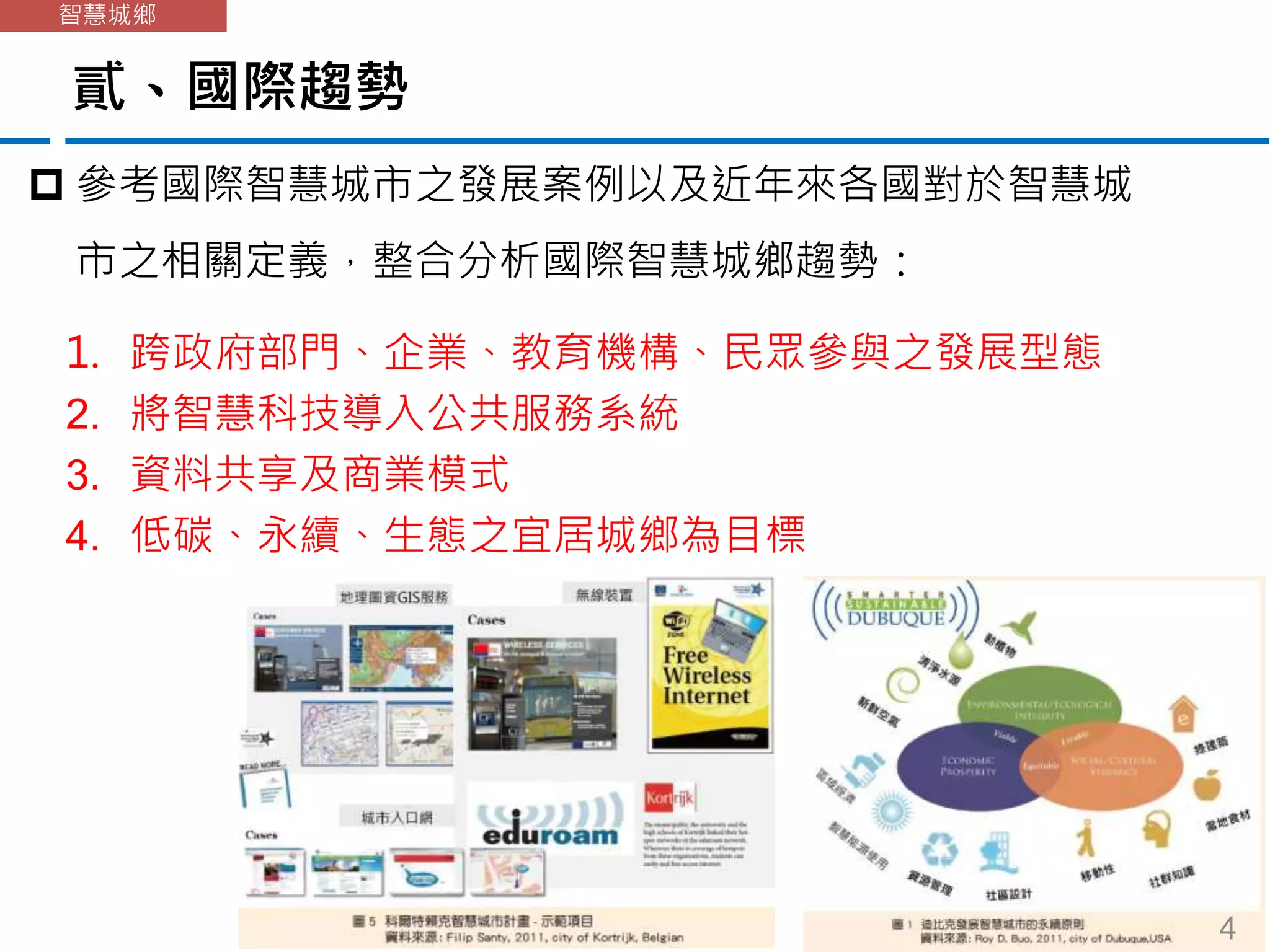 貳、國際趨勢
智慧城鄉
 參考國際智慧城市之發展案例以及近年來各國對於智慧城
市之相關定義，整合分析國際智慧城鄉趨勢：
1. 跨政府部門、企業、教育機構、民眾參與之發展型態
2. 將智慧科技導入公共服務系統
3. 資料共享及商業模式
4. 低碳、永續、生態之宜居城鄉為目標
4
 