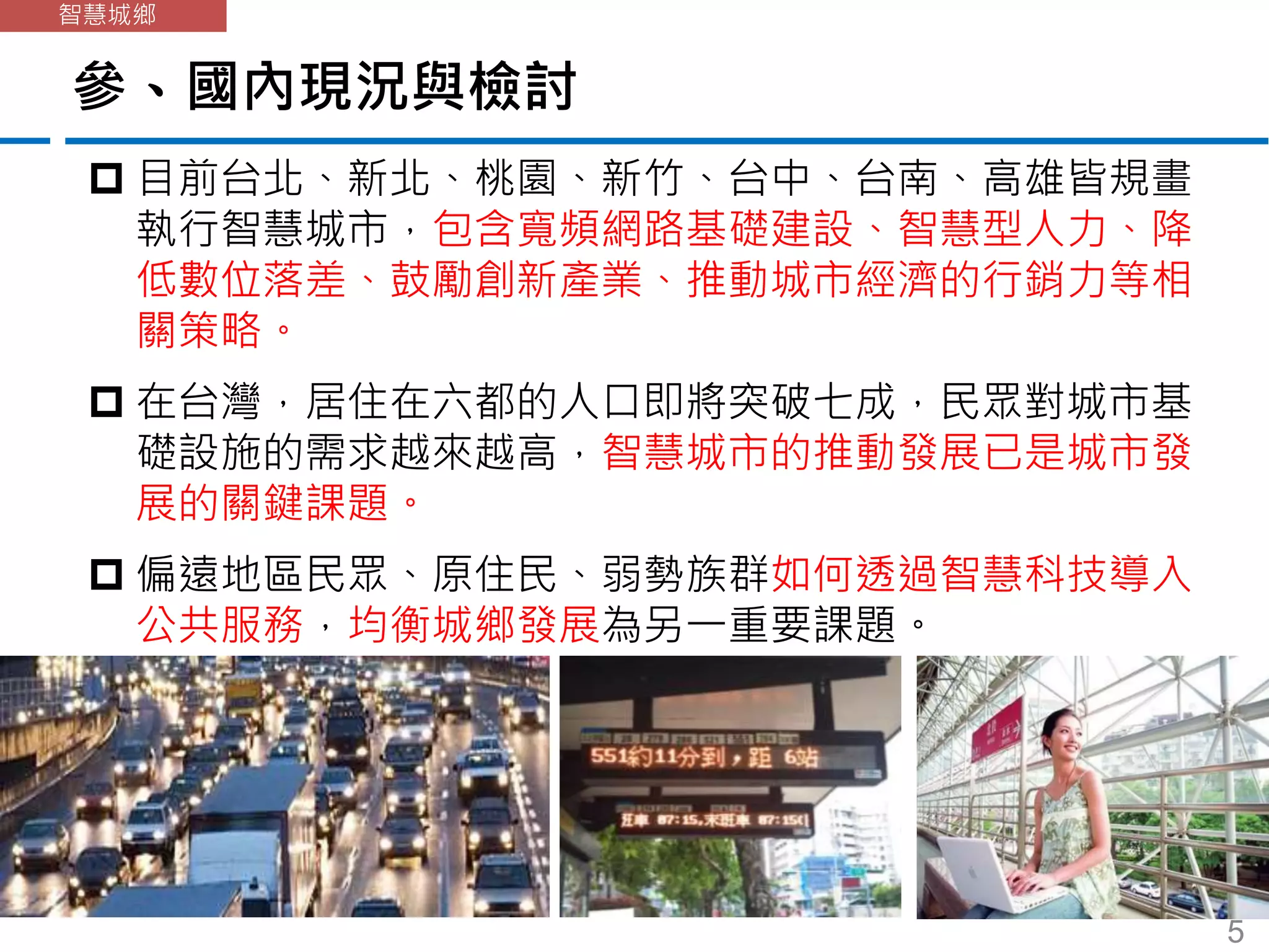 參、國內現況與檢討
智慧城鄉
 目前台北、新北、桃園、新竹、台中、台南、高雄皆規畫
執行智慧城市，包含寬頻網路基礎建設、智慧型人力、降
低數位落差、鼓勵創新產業、推動城市經濟的行銷力等相
關策略。
 在台灣，居住在六都的人口即將突破七成，民眾對城市基
礎設施的需求越來越高，智慧城市的推動發展已是城市發
展的關鍵課題。
 偏遠地區民眾、原住民、弱勢族群如何透過智慧科技導入
公共服務，均衡城鄉發展為另一重要課題。
5
 