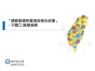 “Comprehensive Planning of Smart National Territory
Development in Taiwan” project which is requested from National
Development Council.
「網路智慧新臺灣政策白皮書」
－子題三:智慧城鄉
104年2月3日
 