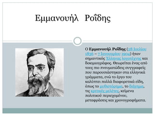 Ο Εμμανουήλ Ροΐδης (28 Ιουλίου
1836 – 7 Ιανουαρίου 1904) ήταν
σημαντικός Έλληνας λογοτέχνης και
δοκιμιογράφος. Θεωρείται ένας από
τους πιο πνευματώδεις συγγραφείς
που παρουσιάστηκαν στα ελληνικά
γράμματα, ενώ το έργο του
καλύπτει πολλά διαφορετικά είδη,
όπως το μυθιστόρημα, το διήγημα,
τις κριτικές μελέτες, κείμενα
πολιτικού περιεχομένου,
μεταφράσεις και χρονογραφήματα.
Εμμανουήλ Ροΐδης
 