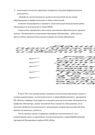 5. использовать в качестве справочных материалов в будущей профессиональной
деятельности.
«Портфолио подготовленности» является неотъемлемой частью оценки
сформированности профессиональных и общих компетенций,
позволяет контролировать и оценивать самостоятельную внеаудиторную работу
обучающихся по всем разделам и темам ОПОП,
осуществляет неразрывную связь между участниками образовательного процесса
(мастер - обучающийся) и социальными партнерами (обучающийся – работодатель,
другое учебное заведение более высокого уровня получения образования).
В июле 2012 года администрация техникума получила благодарственное письмо, в
котором администрация лесозаготовительного и деревообрабатывающего предприятия
ПК «Феникс» выражает благодарность за высокое качество подготовки обучающихся по
профессии «Контролер», данное заключение было сделано на собеседовании, после
изучения портфолио подготовленности выпускников, которые впоследствии оба были
приняты на вакантные должности.
Так же высокую оценку содержанию портфолио подготовленности дала
администрация одного из крупнейших лесозаготовительных и деревообрабатывающих
предприятий Подпорожского района ООО «Пёле».
 