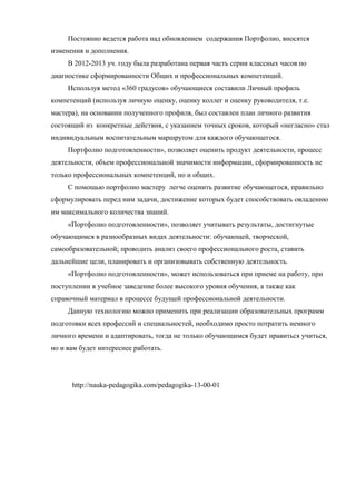 Постоянно ведется работа над обновлением содержания Портфолио, вносятся
изменения и дополнения.
В 2012-2013 уч. году была разработана первая часть серии классных часов по
диагностике сформированности Общих и профессиональных компетенций.
Используя метод «360 градусов» обучающиеся составили Личный профиль
компетенций (используя личную оценку, оценку коллег и оценку руководителя, т.е.
мастера), на основании полученного профиля, был составлен план личного развития
состоящий из конкретные действия, с указанием точных сроков, который «негласно» стал
индивидуальным воспитательным маршрутом для каждого обучающегося.
Портфолио подготовленности», позволяет оценить продукт деятельности, процесс
деятельности, объем профессиональной значимости информации, сформированность не
только профессиональных компетенций, но и общих.
С помощью портфолио мастеру легче оценить развитие обучающегося, правильно
сформулировать перед ним задачи, достижение которых будет способствовать овладению
им максимального количества знаний.
«Портфолио подготовленности», позволяет учитывать результаты, достигнутые
обучающимся в разнообразных видах деятельности: обучающей, творческой,
самообразовательной; проводить анализ своего профессионального роста, ставить
дальнейшие цели, планировать и организовывать собственную деятельность.
«Портфолио подготовленности», может использоваться при приеме на работу, при
поступлении в учебное заведение более высокого уровня обучения, а также как
справочный материал в процессе будущей профессиональной деятельности.
Данную технологию можно применить при реализации образовательных программ
подготовки всех профессий и специальностей, необходимо просто потратить немного
личного времени и адаптировать, тогда не только обучающимся будет нравиться учиться,
но и вам будет интереснее работать.
http://nauka-pedagogika.com/pedagogika-13-00-01
 
