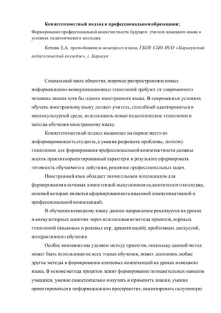 Компетентностный подход в профессиональном образовании;
Формирование профессиональной компетентности будущего учителя немецкого языка в
условиях педагогического колледжа.
Котова Е.А. преподаватель немецкого языка, ГБОУ СПО НСО «Карасукский
педагогический колледж», г. Карасук
Социальный заказ общества, широкое распространение новых
информационно-коммуникационныхтехнологий требуют от современного
человека знания хотя бы одного иностранного языка. В современных условиях
обучать иностранному языку должен учитель, способный адаптироваться в
многокультурной среде, использовать новые педагогические технологии и
методы обучения иностранному языку.
Компетентностный подход выдвигает на первое место не
информированность студента, а умения разрешать проблемы, поэтому
технологии для формированияпрофессиональной компетентности должны
носить практикоориентированный характер и в результате сформировать
готовность обучаемого к действию, решению профессиональных задач.
Иностранный язык обладает значительным потенциаломдля
формированияключевых компетенций выпускников педагогического колледжа,
основой которых является сформированность языковой коммуникативной и
профессиональной компетенций.
В обучении немецкому языку данное направление реализуется на уроках
и внеаудиторных занятиях через использование метода проектов, игровых
технологий (языковых и ролевых игр, драматизаций), проблемных дискуссий,
интерактивного обучения.
Особое внимание мы уделяем методу проектов, поскольку данный метод
может быть использован на всех этапах обучения, может дополнять любые
другие методы в формировании ключевых компетенций на уроках немецкого
языка. В основе метода проектов лежит формирование познавательных навыков
учащихся, умение самостоятельно получать и применять знания, умение
ориентироватьсяв информационномпространстве, анализировать полученную
 