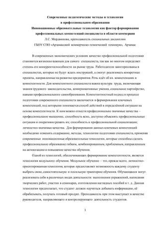 1
Современные педагогические методы и технологии
в профессиональном образовании
Инновационные образовательные технологии как фактор формирования
профессиональных компетенций специалиста в области коммерции
Л.С. Мордвинова, преподаватель специальных дисциплин
ГБОУ СПО «Арзамасский коммерческо-технический техникум», Арзамас
В современных экономических условиях качество профессиональной подготовки
становится жизненно важным для самого специалиста, так как во многом определяет
степень его конкурентоспособности на рынке труда. Работодатели заинтересованы в
специалистах, которые не будут ждать инструкций, а смогут реализовать конкретные
проекты, направленные на развитие предприятия. Речь идёт об их компетенциях и
компетентности. Для компетентного специалиста важна культура труда, включающая
знания трудового законодательства, коммуникативные умения, социальное партнёрство,
навыки профессионального самообразования. Компетентностный подход в процессе
подготовки современного специалиста заключается в формировании ключевых
компетенций, под которыми понимается способ действий в определённой ситуации на
основе компетентности. К ним можно отнести профессионально значимые качества –
профессиональное мышление, способность ясно, доступно объяснять профессиональные
ситуации и оперативно решать их; способность к профессиональной социализации;
личностно-значимые качества. Для формирования данных ключевых компетенций
необходимо изменять содержание, методы, технологии подготовки специалиста, применяя
современные инновационные образовательные технологии, которые способны сделать
профессиональное образование гибким, комбинированным, проблемным, направленным
на активизацию и повышение качества обучения.
Одной из технологий, обеспечивающих формирование компетентности, является
технология модульного обучения. Модульное обучение – это, прежде всего, личностно-
ориентированная технология, которая предоставляет возможность каждому студенту
выбрать свою, самостоятельную и посильную траекторию обучения. Обучающиеся могут
реализовать себя в различных видах деятельности: выполнении упражнений, написании
творческих работ, участии в семинарах, изготовлении наглядных пособий и т. д. Данная
технология предполагает, что студент должен научиться добывать информацию, её
обрабатывать, получать готовый продукт. Преподаватель при этом выступает в качестве
руководителя, направляющего и контролирующего деятельность студентов.
 