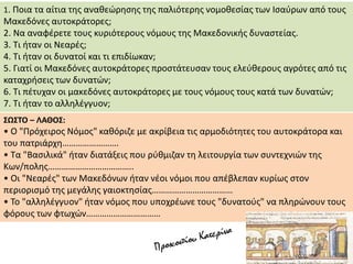 1. Ποια τα αίτια της αναθεώρησης της παλιότερης νομοθεσίας των Ισαύρων από τους
Μακεδόνες αυτοκράτορες;
2. Να αναφέρετε τους κυριότερους νόμους της Μακεδονικής δυναστείας.
3. Τι ήταν οι Νεαρές;
4. Τι ήταν οι δυνατοί και τι επιδίωκαν;
5. Γιατί οι Μακεδόνες αυτοκράτορες προστάτευσαν τους ελεύθερους αγρότες από τις
καταχρήσεις των δυνατών;
6. Τι πέτυχαν οι μακεδόνες αυτοκράτορες με τους νόμους τους κατά των δυνατών;
7. Τι ήταν το αλληλέγγυον;
ΣΩΣΤΟ – ΛΑΘΟΣ:
• Ο "Πρόχειρος Νόμος" καθόριζε με ακρίβεια τις αρμοδιότητες του αυτοκράτορα και
του πατριάρχη…………………….
• Τα "Βασιλικά" ήταν διατάξεις που ρύθμιζαν τη λειτουργία των συντεχνιών της
Κων/πολης………………………………..
• Οι "Νεαρές" των Μακεδόνων ήταν νέοι νόμοι που απέβλεπαν κυρίως στον
περιορισμό της μεγάλης γαιοκτησίας………………………………
• Το "αλληλέγγυον" ήταν νόμος που υποχρέωνε τους "δυνατούς" να πληρώνουν τους
φόρους των φτωχών……………………………
 
