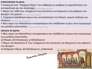 ΣΥΜΠΛΗΡΩΝΩ ΤΑ ΚΕΝΑ:
• Εισαγωγή στον "Πρόχειρο Νόμο" που καθόριζε με ακρίβεια τις αρμοδιότητες του
αυτοκράτορα και του πατριάρχη: ………………………..
• Νόμος του 1002 που υποχρέωνε τους δυνατούς να πληρώνουν τους φόρους των
φτωχών του χωριού.: ………………………..
• Εύχρηστο απάνθισμα νόμων που αντικατέστησε την Εκλογή, νομική συλλογή των
Ισαύρων.: …………………………..
• Νέοι νόμοι των Μακεδόνων αυτοκρατόρων που απέβλεπαν κυρίως στον περιορισμό
της μεγάλης γαιοκτησίας.: ……………………………
ΕΠΙΛΕΓΩ ΤΟ ΣΩΣΤΟ:
• Νέοι νόμοι των Μακεδόνων αυτοκρατόρων που απέβλεπαν κυρίως στον περιορισμό
της μεγάλης γαιοκτησίας:
α) Νεαρές, β) Επαναγωγή, γ) Αλληλέγγυον
• Νόμος του Βασιλείου Β΄ που υποχρέωνε τους δυνατούς να πληρώνουν τους φόρους
των φτωχών:
α) Πρόχειρος Νόμος, β) Αλληλέγγυον, γ) Βασιλικά.
 