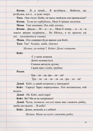 10
Котик. Я…я нічий… Я загубився… Вибачте, що
розбудив, але я…я дуже змерз.
Тато. Оце гість! Люба, ти щось знайдеш для пришельця?
Котик. Та ви не турбуйтесь. Мені б трішки молочка.
Мама. Уже наливаю. Ось пий, котику.
Котик. Дякую… М – м – м… Мені б тепер… м – м – м
зовсім трішки подрімати… Не бійтесь, я не хроплю уві
сні… (вкладається спати).
Мама. Ото сюрприз буде вранці для Кейт.
Тато. Так! Ходімо, люба. (йдуть)
Музика, на подвір’ї Кейт і Денні співають.
Кейт.
Є у мене кошеня
Денні називається.
Спинка вигнута дугою,
Сірий хвіст стоїть трубою.
Разом.
Тра – ля – ля, тра – ля – ля!
Тра – ля – ля – ля – ля –ля , тра – ля – ля!
Денні. Кейт, а давай пограємо у піжмурки!
Кейт. Гаразд! Зараз порахуємось. Хто зостанеться, той
водить.
Денні. Ой, Кейт, мені пора!
Кейт. Як? Ми ж не погралися!
Денні. Чуєш, (потягає носом) мама вже смажить рибку,
треба наглядати… Я побіг!
Кейт. Денні, зачекай, я з тобою!
Музика. Мама на кухні смажить рибку.
 