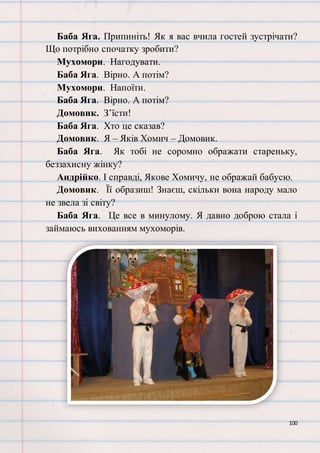 100
Баба Яга. Припиніть! Як я вас вчила гостей зустрічати?
Що потрібно спочатку зробити?
Мухомори. Нагодувати.
Баба Яга. Вірно. А потім?
Мухомори. Напоїти.
Баба Яга. Вірно. А потім?
Домовик. З’їсти!
Баба Яга. Хто це сказав?
Домовик. Я – Яків Хомич – Домовик.
Баба Яга. Як тобі не соромно ображати стареньку,
беззахисну жінку?
Андрійко. І справді, Якове Хомичу, не ображай бабусю.
Домовик. Її образиш! Знаєш, скільки вона народу мало
не звела зі світу?
Баба Яга. Це все в минулому. Я давно доброю стала і
займаюсь вихованням мухоморів.
 