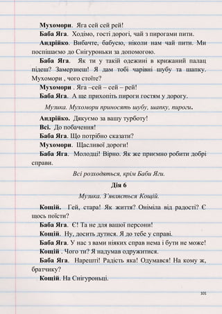101
Мухомори. Яга сей сей рей!
Баба Яга. Ходімо, гості дорогі, чай з пирогами пити.
Андрійко. Вибачте, бабусю, ніколи нам чай пити. Ми
поспішаємо до Снігуроньки за допомогою.
Баба Яга. Як ти у такій одежині в крижаний палац
підеш? Замерзнеш! Я дам тобі чарівні шубу та шапку.
Мухомори , чого стоїте?
Мухомори . Яга –сей – сей – рей!
Баба Яга. А ще прихопіть пироги гостям у дорогу.
Музика. Мухомори приносять шубу, шапку, пироги.
Андрійко. Дякуємо за вашу турботу!
Всі. До побачення!
Баба Яга. Що потрібно сказати?
Мухомори. Щасливої дороги!
Баба Яга. Молодці! Вірно. Як же приємно робити добрі
справи.
Всі розходяться, крім Баби Яги.
Дія 6
Музика. З’являється Кощій.
Кощій. Гей, стара! Як життя? Оніміла від радості? Є
щось поїсти?
Баба Яга. Є! Та не для вашої персони!
Кощій. Ну, досить дутися. Я до тебе у справі.
Баба Яга. У нас з вами ніяких справ нема і бути не може!
Кощій . Чого ти? Я надумав одружитися.
Баба Яга. Нарешті! Радість яка! Одумався! На кому ж,
братчику?
Кощій. На Снігуроньці.
 