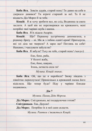 102
Баба Яга. Зовсім здурів, старий пень! Ти давно на себе в
дзеркало дивився? Ти втричі старший за неї. Та й не
віддасть Дід Мороз її за тебе.
Кощій. Я ж хочу зробити все, як слід, Водяника за свата
заслати. А щоб він не перетворився на крижаного, мені
потрібні твої чарівні шуба і шапка.
Баба Яга. Я їх відала Андрію.
Кощій. Що? Першому зустрічному допомагаєш, а
рідному брату – ні. Ми ж з тобою однієї крові! Пригадуєш,
які злі діла ми творили? А зараз що? Поглянь на себе!
Напевно, і чаклувати забула як?
Баба Яга. Я забула? Тьху на тебе, старий пень! (чаклує)
Ене, бене, раба,
У болоті жаба,
Ене, бене, павуки,
Згинь, нечиста сила ти!
Музика. Кощій зникає.
Баба Яга. Ой, що це я наробила? Знову південь з
північчю переплутала! Прямісінько в крижаний палац його
відіслала. Що тепер буде? Піду у чарівне блюдце
подивлюсь.
Дія 7
Музика. Палац Діда Мороза.
Дід Мороз. Снігуронько, всі подаруночки готові?
Снігуронька. Так, Дідусю!
Дід Мороз. Потрібно їх в мої сани скласти.
Музика. Раптом з’являється Кощій.
 