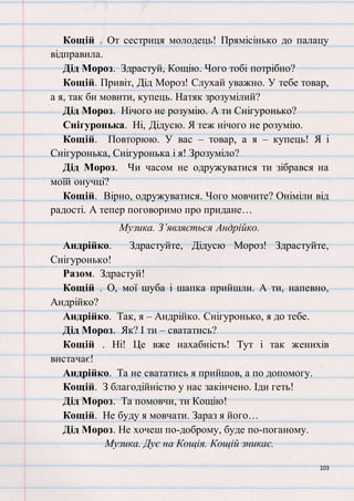 103
Кощій . От сестриця молодець! Прямісінько до палацу
відправила.
Дід Мороз. Здрастуй, Кощію. Чого тобі потрібно?
Кощій. Привіт, Дід Мороз! Слухай уважно. У тебе товар,
а я, так би мовити, купець. Натяк зрозумілий?
Дід Мороз. Нічого не розумію. А ти Снігуронько?
Снігуронька. Ні, Дідусю. Я теж нічого не розумію.
Кощій. Повторюю. У вас – товар, а я – купець! Я і
Снігуронька, Снігуронька і я! Зрозуміло?
Дід Мороз. Чи часом не одружуватися ти зібрався на
моїй онучці?
Кощій. Вірно, одружуватися. Чого мовчите? Оніміли від
радості. А тепер поговоримо про придане…
Музика. З’являється Андрійко.
Андрійко. Здрастуйте, Дідусю Мороз! Здрастуйте,
Снігуронько!
Разом. Здрастуй!
Кощій . О, мої шуба і шапка прийшли. А ти, напевно,
Андрійко?
Андрійко. Так, я – Андрійко. Снігуронько, я до тебе.
Дід Мороз. Як? І ти – свататись?
Кощій . Ні! Це вже нахабність! Тут і так женихів
вистачає!
Андрійко. Та не свататись я прийшов, а по допомогу.
Кощій. З благодійністю у нас закінчено. Іди геть!
Дід Мороз. Та помовчи, ти Кощію!
Кощій. Не буду я мовчати. Зараз я його…
Дід Мороз. Не хочеш по-доброму, буде по-поганому.
Музика. Дує на Кощія. Кощій зникає.
 