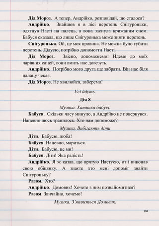 104
Дід Мороз. А тепер, Андрійко, розповідай, що сталося?
Андрійко. Знайшов я в лісі перстень Снігуроньки,
одягнув Насті на палець, а вона заснула крижаним сном.
Бабуся сказала, що лише Снігуронька може зняти перстень.
Снігуронька. Ой, це моя провина. Не можна було губити
перстень. Дідусю, потрібно допомогти Насті.
Дід Мороз. Звісно, допоможемо! Йдемо до моїх
чарівних саней, вони вмить нас довезуть.
Андрійко. Потрібно мого друга ще забрати. Він нас біля
палацу чекає.
Дід Мороз. Не хвилюйся, заберемо!
Усі йдуть.
Дія 8
Музика. Хатинка бабусі.
Бабуся. Скільки часу минуло, а Андрійко не повернувся.
Напевно щось трапилось. Хто нам допоможе?
Музика. Вибігають діти
Діти. Бабусю, люба!
Бабуся. Напевно, мариться.
Діти. Бабусю, це ми!
Бабуся. Діти! Яка радість!
Андрійко. Я ж казав, що врятую Настусю, от і виконав
свою обіцянку. А знаєте хто мені допоміг знайти
Снігуроньку?
Разом. Хто?
Андрійко. Домовик! Хочете з ним познайомитися?
Разом. Звичайно, хочемо!
Музика. З’являється Домовик.
 