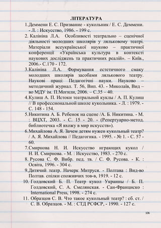 106
ЛІТЕРАТУРА
1.Деммени Е. С. Призвание - кукольник / Е. С. Деммени.
- Л. : Искусство, 1986. - 199 с.
2. Калініна Л.А. Особливості театрально – сценічної
діяльності молодших школярів у ляльковому театрі.
Матеріали всеукраїнської науково – практичної
конференції «Українська культура в контексті
наукових досліджень та практичних реалій». – Київ.,
2006.- С.170 - 172.
3.Калініна Л.А. Формування естетичного смаку
молодших школярів засобами лялькового театру.
Наукові праці: Педагогічні науки. Науково –
методичний журнал. Т. 56, Вип. 43. - Миколаїв, Вид –
во МДУ ім. П.Могили, 2006. – С.35 – 40.
4.Кулиш А. П. Истоки театральной куклы / А. П. Кулиш
// В профессиональной школе кукольника. - Л. : 1979. -
С. 148 - 154.
5.Никитина А. Б. Ребенок на сцене /А. Б. Никитина. - М.
: ВЦХТ, 2003. - С. 15 - 20. - (Репертуарно-метод.
библиотечка «Я вхожу в мир искусств»).
6.Михайлова А. Я. Зачем детям нужен кукольный театр?
/ А. Я. Михайлова // Педагогика. - 1995. - № 1. - C. 57 -
60.
7.Смирнова Н. И. Искусство играющих кукол /
Н. И. Смирнова. - М. : Искусство, 1983. - 270 с.
8. Русова С. Ф. Вибр. пед. тв. / С. Ф. Русова. - К. :
Освіта, 1996. - 304 с.
9.Дитячий театр. Начерк Митруся. - Полтава : Вид-во
Полтав. спілки споживчих тов-в, 1919. - 12 с.
10. Голдовский Б. П. Театр кукол Украины / Б. П.
Голдовский, С. А. Смелянская. - Сан-Франциско :
International Press, 1998. - 274 с.
11. Образцов С. В. Что такое кукольный театр? : сб. ст. /
С. В. Образцов. - М. : СТД РСФСР, - 1990. - 127 с.
 