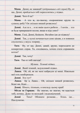11
Мама. Денні, не заважай! (відірвавшись від справ) Ну, от
що, Денні, прийдеться тобі переселитись у підвал.
Денні. Чого б це?
Мама. А хто ж, по-твоєму, охоронятиме крупи та
сушену рибу? Он скільки мишей розвелось!
Денні. Але ж я… я не вмію цього робити… І потім… хто
ж буде прикрашати оселю, якщо я піду униз?
Мама. Годі, Денні, базікати. Негайно іди до підвалу!
Денні. Так, у кухні починається саме цікаве, а я повинен
спускатись у якусь темряву…
Тато. Ну, от що, Денні, давай, друже, переходити до
конкретних справ. Ти, сподіваюсь, хочеш стати справжнім
котом?
Денні. Так, хочу!
Тато. Так от тобі нагода!
Музика. Темний підвал.
Денні. Який темний, задушливий підвал.
Лавка. Ой, ой, як же мені набридли ці миші. Ніженьки
мої геть пообгризали.
Денні. Хто тут?
Лавка. Це я, Лавка… Ой, скільки мишей розвилось.
Бідні ми, бідні…
Денні. Нічого, тітонько, я покладу цьому край!
Мітла та Горщик. Не знаємо, не знаємо, чи вдасться
тобі, котику. Дуже ти молодий і недосвідчений.
Денні . Тихо! Облиште розмови… Хтось іде…
Послухаємо.
 