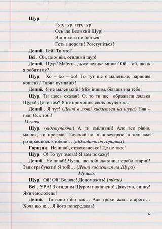 12
Щур.
Гур, гур, гур, гур!
Ось іде Великий Щур!
Він нікого не боїться!
Геть з дороги! Розступіться!
Денні . Гей! Ти хто?
Всі. Ой, це ж він, огидний щур!
Денні. Щур? Мабуть, дуже велика миша? Ой – ой, що ж
я робитиму?
Щур. Хо – хо – хо! То тут ще є маленьке, паршиве
кошеня? Гарна кумпанія!
Денні. Я не маленький! Між іншим, більший за тебе!
Щур. Ти щось сказав? О, то ти ще ображаєш дядька
Щура! Де ти там? Я не прихопив своїх окулярів…
Денні . Я тут! (Денні в люті кидається на щура) Няв –
няв! Ось тобі!
Музика.
Щур. (відступаючи) А ти сміливий! Але все рівно,
малюк, ти програв! Почекай-но, я повечеряю, а тоді вже
розправлюсь з тобою… (підходить до горщика)
Горщик. Не чіпай, страховисько! Це не твоє!
Щур. О! То тут змова! Я вам покажу!
Денні . Не чіпай! Чуєш, що тобі сказали, неробо старий!
Звик грабувати! Я тобі… (Денні кидається на Щура)
Музика.
Щур. Ой! Ой! Боляче! Допоможіть! (тікає)
Всі . УРА! З огидним Щуром покінчено! Дякуємо, синку!
Який молодець!
Денні. Та воно ніби так… Але трохи жаль старого…
Хоча що ж… Я його попереджав!
 