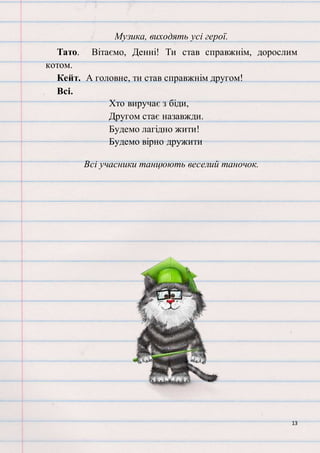 13
Музика, виходять усі герої.
Тато. Вітаємо, Денні! Ти став справжнім, дорослим
котом.
Кейт. А головне, ти став справжнім другом!
Всі.
Хто виручає з біди,
Другом стає назавжди.
Будемо лагідно жити!
Будемо вірно дружити
Всі учасники танцюють веселий таночок.
 