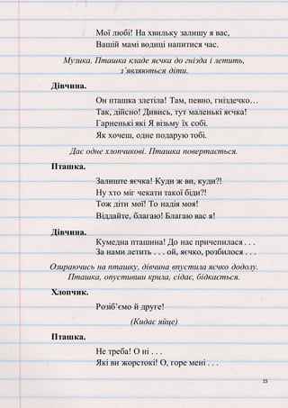15
Мої любі! На хвильку залишу я вас,
Вашій мамі водиці напитися час.
Музика. Пташка кладе яєчка до гнізда і летить,
з’являються діти.
Дівчина.
Он пташка злетіла! Там, певно, гніздечко…
Так, дійсно! Дивись, тут маленькі яєчка!
Гарненькі які Я візьму їх собі.
Як хочеш, одне подарую тобі.
Дає одне хлопчикові. Пташка повертається.
Пташка.
Залиште яєчка! Куди ж ви, куди?!
Ну хто міг чекати такої біди?!
Тож діти мої! То надія моя!
Віддайте, благаю! Благаю вас я!
Дівчина.
Кумедна пташина! До нас причепилася . . .
За нами летить . . . ой, яєчко, розбилося . . .
Озираючись на пташку, дівчина впустила яєчко додолу.
Пташка, опустивши крила, сідає, бідкається.
Хлопчик.
Розіб’ємо й друге!
(Кидає яйце)
Пташка.
Не треба! О ні . . .
Які ви жорстокі! О, горе мені . . .
 