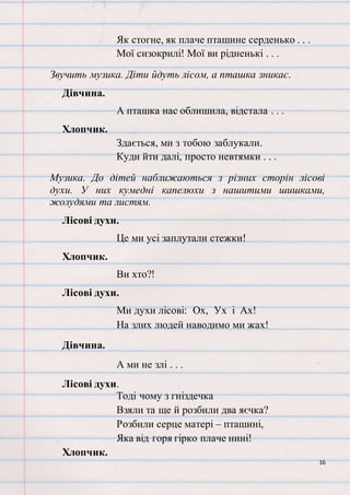 16
Як стогне, як плаче пташине серденько . . .
Мої сизокрилі! Мої ви рідненькі . . .
Звучить музика. Діти йдуть лісом, а пташка зникає.
Дівчина.
А пташка нас облишила, відстала . . .
Хлопчик.
Здається, ми з тобою заблукали.
Куди йти далі, просто невтямки . . .
Музика. До дітей наближаються з різних сторін лісові
духи. У них кумедні капелюхи з нашитими шишками,
жолудями та листям.
Лісові духи.
Це ми усі заплутали стежки!
Хлопчик.
Ви хто?!
Лісові духи.
Ми духи лісові: Ох, Ух і Ах!
На злих людей наводимо ми жах!
Дівчина.
А ми не злі . . .
Лісові духи.
Тоді чому з гніздечка
Взяли та ще й розбили два яєчка?
Розбили серце матері – пташині,
Яка від горя гірко плаче нині!
Хлопчик.
 