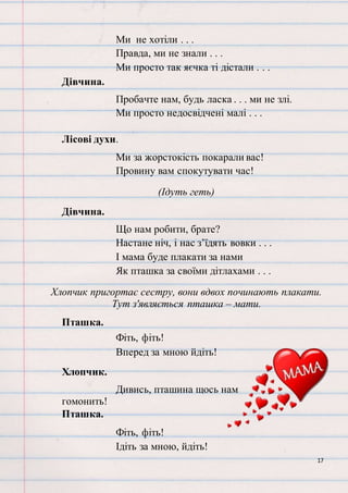 17
Ми не хотіли . . .
Правда, ми не знали . . .
Ми просто так яєчка ті дістали . . .
Дівчина.
Пробачте нам, будь ласка . . . ми не злі.
Ми просто недосвідчені малі . . .
Лісові духи.
Ми за жорстокість покарали вас!
Провину вам спокутувати час!
(Ідуть геть)
Дівчина.
Що нам робити, брате?
Настане ніч, і нас з’їдять вовки . . .
І мама буде плакати за нами
Як пташка за своїми дітлахами . . .
Хлопчик пригортає сестру, вони вдвох починають плакати.
Тут з'являється пташка – мати.
Пташка.
Фіть, фіть!
Вперед за мною йдіть!
Хлопчик.
Дивись, пташина щось нам
гомонить!
Пташка.
Фіть, фіть!
Ідіть за мною, йдіть!
 
