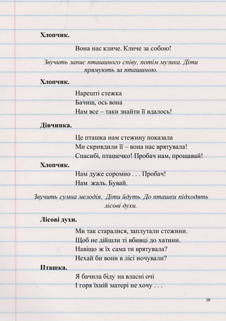18
Хлопчик.
Вона нас кличе. Кличе за собою!
Звучить запис пташиного співу, потім музика. Діти
прямують за пташиною.
Хлопчик.
Нарешті стежка
Бачиш, ось вона
Нам все – таки знайти її вдалось!
Дівчинка.
Це пташка нам стежину показала
Ми скривдили її – вона нас врятувала!
Спасибі, пташечко! Пробач нам, прощавай!
Хлопчик.
Нам дуже соромно . . . Пробач!
Нам жаль. Бувай.
Звучить сумна мелодія. Діти йдуть. До пташки підходять
лісові духи.
Лісові духи.
Ми так старалися, заплутали стежини.
Щоб не дійшли ті вбивці до хатини.
Навіщо ж їх сама ти врятувала?
Нехай би вони в лісі ночували?
Пташка.
Я бачила біду на власні очі
І горя їхній матері не хочу . . .
 