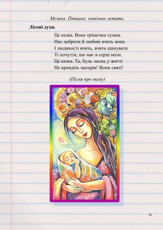 19
Музика. Пташка повільно летить.
Лісові духи.
Це казка. Вона трішечки сумна.
Нас доброти й любові вчить вона.
І людяності вчить, вчить шанувати
Ті почуття, що має в серці мати.
Це казка. Та, будь ласка, у житті
Не кривдіть матерів! Вони святі!
(Пісня про маму)
 