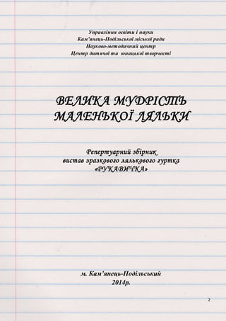 2
Управління освіти і науки
Кам’янець-Подільської міської ради
Науково-методичний центр
Центр дитячої та юнацької творчості
ВЕЛИКА МУДРІСТЬ
МАЛЕНЬКОЇ ЛЯЛЬКИ
Репертуарний збірник
вистав зразкового лялькового гуртка
«РУКАВИЧКА»
м. Кам’янець-Подільський
2014р.
 